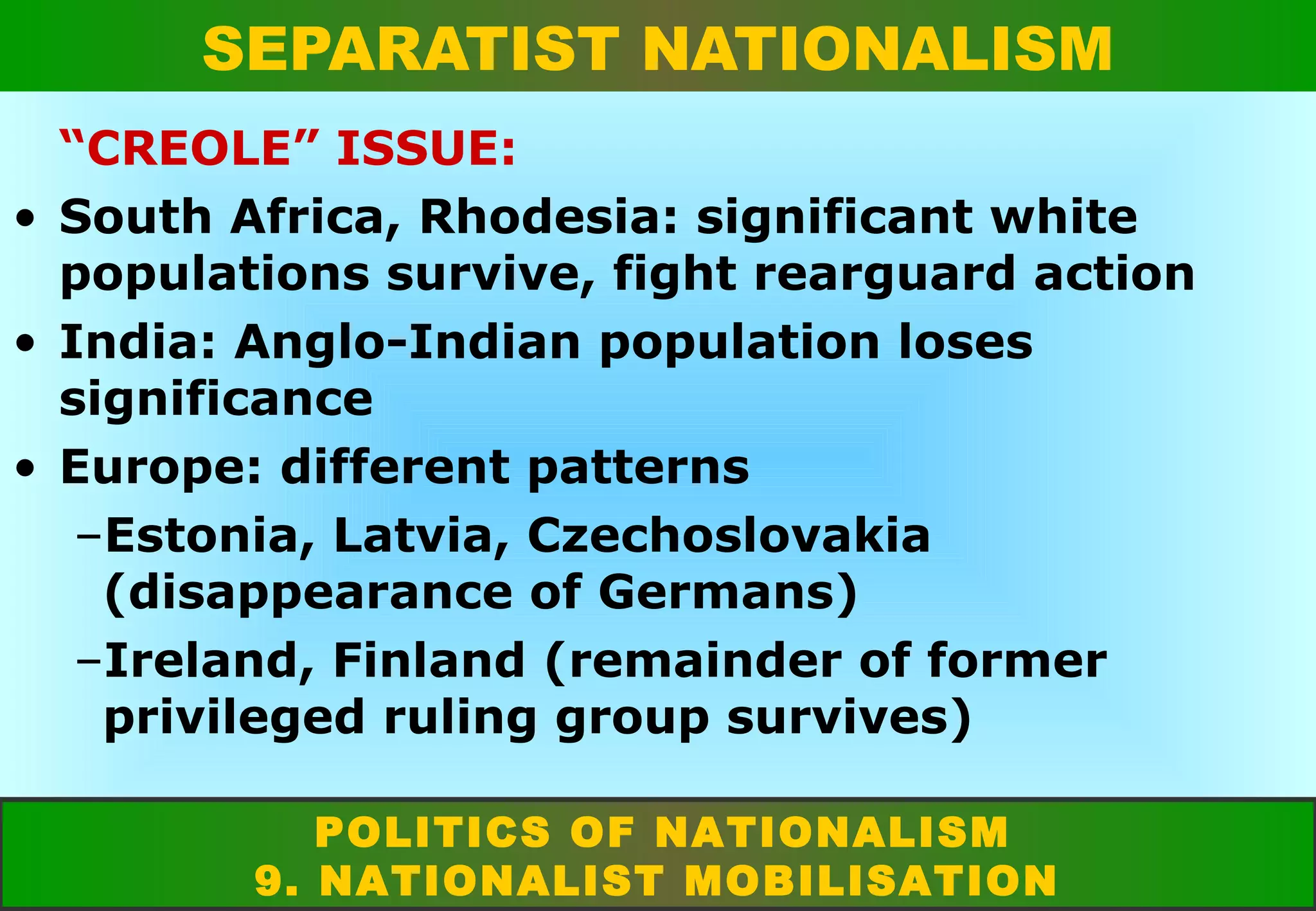 SEPARATIST NATIONALISM
“CREOLE” ISSUE:
• South Africa, Rhodesia: significant white
populations survive, fight rearguard action
• India: Anglo-Indian population loses
significance
• Europe: different patterns
–Estonia, Latvia, Czechoslovakia
(disappearance of Germans)
–Ireland, Finland (remainder of former
privileged ruling group survives)
POLITICS OF NATIONALISM
9. NATIONALIST MOBILISATION

 
