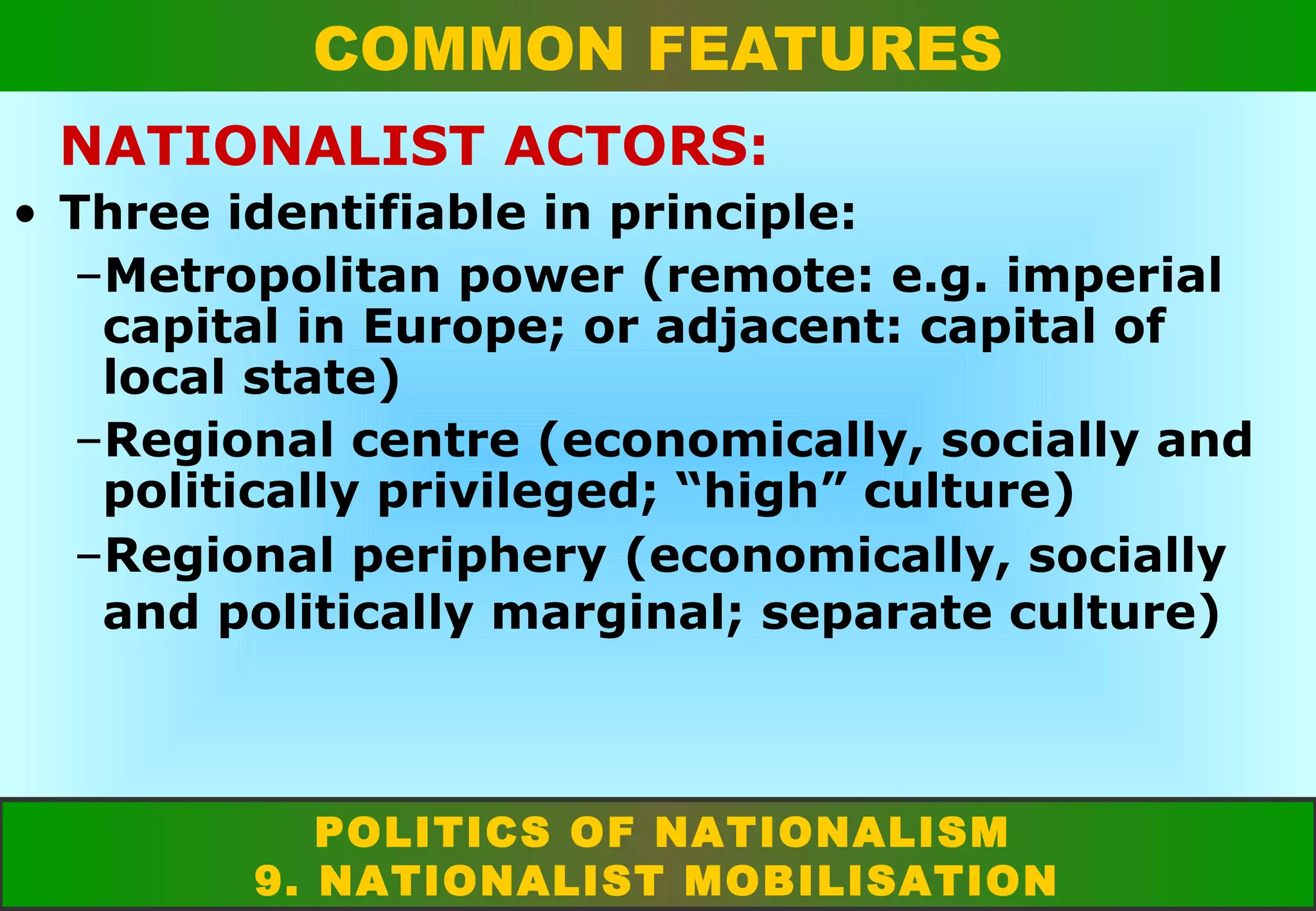 COMMON FEATURES
NATIONALIST ACTORS:
• Three identifiable in principle:
–Metropolitan power (remote: e.g. imperial
capital in Europe; or adjacent: capital of
local state)
–Regional centre (economically, socially and
politically privileged; “high” culture)
–Regional periphery (economically, socially
and politically marginal; separate culture)

POLITICS OF NATIONALISM
9. NATIONALIST MOBILISATION

 