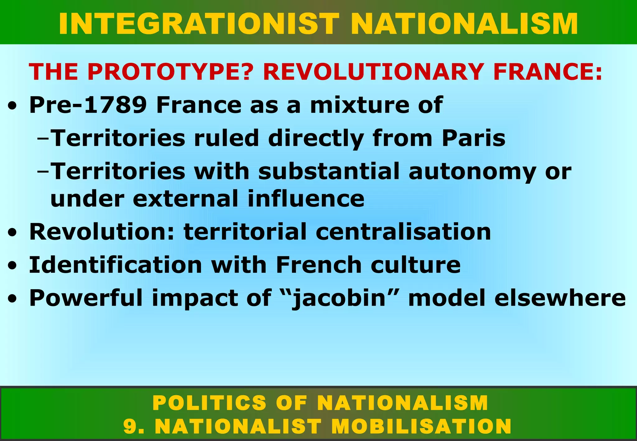INTEGRATIONIST NATIONALISM
•

•
•
•

THE PROTOTYPE? REVOLUTIONARY FRANCE:
Pre-1789 France as a mixture of
–Territories ruled directly from Paris
–Territories with substantial autonomy or
under external influence
Revolution: territorial centralisation
Identification with French culture
Powerful impact of “jacobin” model elsewhere

POLITICS OF NATIONALISM
9. NATIONALIST MOBILISATION

 