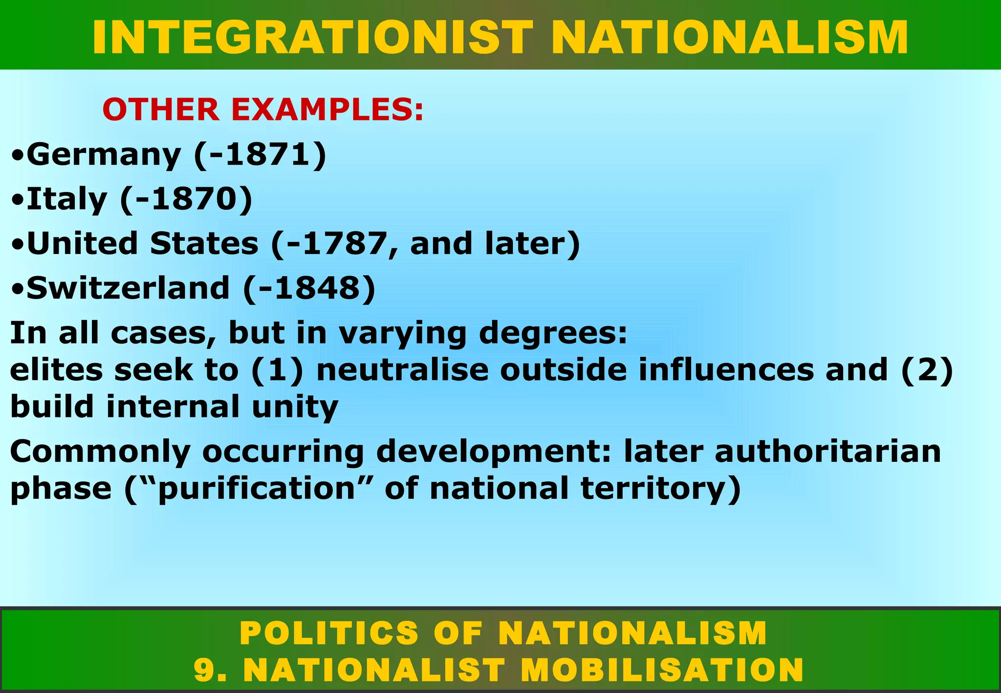 INTEGRATIONIST NATIONALISM
OTHER EXAMPLES:
•Germany (-1871)
•Italy (-1870)
•United States (-1787, and later)
•Switzerland (-1848)
In all cases, but in varying degrees:
elites seek to (1) neutralise outside influences and (2)
build internal unity
Commonly occurring development: later authoritarian
phase (“purification” of national territory)

POLITICS OF NATIONALISM
9. NATIONALIST MOBILISATION

 