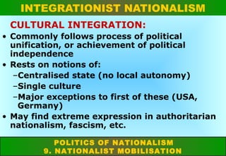 INTEGRATIONIST NATIONALISM
CULTURAL INTEGRATION:
• Commonly follows process of political
unification, or achievement of political
independence
• Rests on notions of:
–Centralised state (no local autonomy)
–Single culture
–Major exceptions to first of these (USA,
Germany)
• May find extreme expression in authoritarian
nationalism, fascism, etc.
POLITICS OF NATIONALISM
9. NATIONALIST MOBILISATION

 