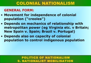 COLONIAL NATIONALISM
GENERAL FORM:
• Movement for independence of colonial
population (“creoles”)
• Depends on mechanics of relationship with
metropolitan power (eg Virginia etc. v Britain;
New Spain v. Spain; Brazil v. Portugal)
• Depends also on capacity of colonial
population to control indigenous population

POLITICS OF NATIONALISM
9. NATIONALIST MOBILISATION

 