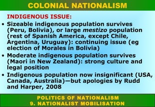 COLONIAL NATIONALISM
INDIGENOUS ISSUE:
• Sizeable indigenous population survives
(Peru, Bolivia), or large mestizo population
(rest of Spanish America, except Chile,
Argentina, Uruguay): continuing issue (eg
election of Morales in Bolivia)
• Moderate indigenous population survives
(Maori in New Zealand): strong culture and
legal position
• Indigenous population now insignificant (USA,
Canada, Australia)—but apologies by Rudd
and Harper, 2008
POLITICS OF NATIONALISM
9. NATIONALIST MOBILISATION

 