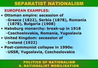 SEPARATIST NATIONALISM
NATIONAL INDEPENDENCE
•

•
•
•

EUROPEAN EXAMPLES:
Ottoman empire: secession of
–Greece (1822), Serbia (1878), Romania
(1878), Bulgaria (1908)
Habsburg monarchy: break-up in 1918
–Czechoslovakia, Romania, Yugoslavia
United Kingdom: secession of
–Ireland (1922)
Post-communist collapse in 1990s:
–USSR, Yugoslavia, Czechoslovakia
POLITICS OF NATIONALISM
9. NATIONALIST MOBILISATION

 