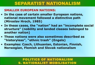 SEPARATIST NATIONALISM
•

•

•
•

SMALLER EUROPEAN NATIONS:
In the case of certain smaller European nations,
national movement followed a distinctive path
(Miroslav Hroch, 1985)
In these cases, the “nation” had an “incomplete social
structure” (nobility and landed classes belonged to
another nation)
These nations were also sometimes described as
“historyless”, “ethnic trash” (Engels)
Examples: Czech, Lithuanian, Estonian, Finnish,
Norwegian, Flemish and Slovak nationalism

POLITICS OF NATIONALISM
9. NATIONALIST MOBILISATION

 