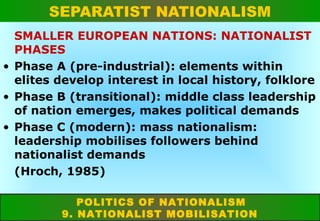 SEPARATIST NATIONALISM
SMALLER EUROPEAN NATIONS: NATIONALIST
PHASES
• Phase A (pre-industrial): elements within
elites develop interest in local history, folklore
• Phase B (transitional): middle class leadership
of nation emerges, makes political demands
• Phase C (modern): mass nationalism:
leadership mobilises followers behind
nationalist demands
(Hroch, 1985)
POLITICS OF NATIONALISM
9. NATIONALIST MOBILISATION

 