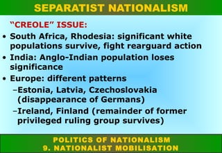 SEPARATIST NATIONALISM
“CREOLE” ISSUE:
• South Africa, Rhodesia: significant white
populations survive, fight rearguard action
• India: Anglo-Indian population loses
significance
• Europe: different patterns
–Estonia, Latvia, Czechoslovakia
(disappearance of Germans)
–Ireland, Finland (remainder of former
privileged ruling group survives)
POLITICS OF NATIONALISM
9. NATIONALIST MOBILISATION

 