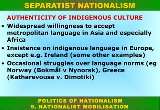 SEPARATIST NATIONALISM
AUTHENTICITY OF INDIGENOUS CULTURE
• Widespread willingness to accept
metropolitan language in Asia and especially
Africa
• Insistence on indigenous language in Europe,
except e.g. Ireland (some other examples)
• Occasional struggles over language norms (eg
Norway (Bokmål v Nynorsk), Greece
(Katharevousa v. Dimotiki)

POLITICS OF NATIONALISM
9. NATIONALIST MOBILISATION

 