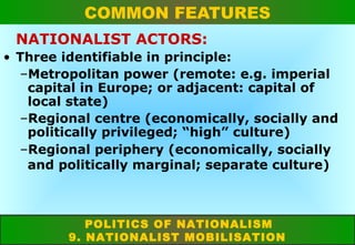 COMMON FEATURES
NATIONALIST ACTORS:
• Three identifiable in principle:
–Metropolitan power (remote: e.g. imperial
capital in Europe; or adjacent: capital of
local state)
–Regional centre (economically, socially and
politically privileged; “high” culture)
–Regional periphery (economically, socially
and politically marginal; separate culture)

POLITICS OF NATIONALISM
9. NATIONALIST MOBILISATION

 