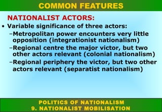 COMMON FEATURES
NATIONALIST ACTORS:
• Variable significance of three actors:
–Metropolitan power encounters very little
opposition (integrationist nationalism)
–Regional centre the major victor, but two
other actors relevant (colonial nationalism)
–Regional periphery the victor, but two other
actors relevant (separatist nationalism)

POLITICS OF NATIONALISM
9. NATIONALIST MOBILISATION

 