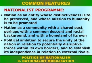 COMMON FEATURES
NATIONALIST PROGRAMME:
• Nation as an entity whose distinctiveness is to
be preserved, and whose mission to humanity
is to be promoted
• Nation as a community with a shared past,
perhaps with a common descent and racial
background, and with a homeland of its own
• Political ambition to secure the unity of the
nation in relation to potentially disruptive
forces within its own borders, and to establish
its independence in relation to external rivals.
POLITICS OF NATIONALISM
9. NATIONALIST MOBILISATION

 
