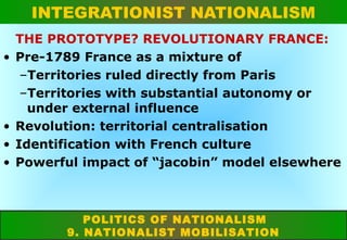 INTEGRATIONIST NATIONALISM
•

•
•
•

THE PROTOTYPE? REVOLUTIONARY FRANCE:
Pre-1789 France as a mixture of
–Territories ruled directly from Paris
–Territories with substantial autonomy or
under external influence
Revolution: territorial centralisation
Identification with French culture
Powerful impact of “jacobin” model elsewhere

POLITICS OF NATIONALISM
9. NATIONALIST MOBILISATION

 
