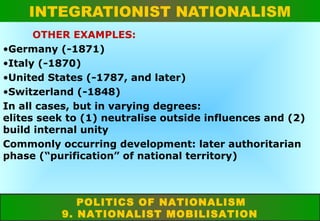 INTEGRATIONIST NATIONALISM
OTHER EXAMPLES:
•Germany (-1871)
•Italy (-1870)
•United States (-1787, and later)
•Switzerland (-1848)
In all cases, but in varying degrees:
elites seek to (1) neutralise outside influences and (2)
build internal unity
Commonly occurring development: later authoritarian
phase (“purification” of national territory)

POLITICS OF NATIONALISM
9. NATIONALIST MOBILISATION

 