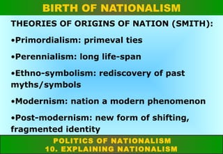 BIRTH OF NATIONALISM
THEORIES OF ORIGINS OF NATION (SMITH):
•Primordialism: primeval ties
•Perennialism: long life-span
•Ethno-symbolism: rediscovery of past
myths/symbols
•Modernism: nation a modern phenomenon
•Post-modernism: new form of shifting,
fragmented identity
POLITICS OF NATIONALISM
10. EXPLAINING NATIONALISM

 