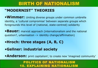 BIRTH OF NATIONALISM
“MODERNIST” THEORIES
•Wimmer:

Uniting diverse groups under common umbrella

identity, a ‘cultural compromise’ between separate groups which
foregrounds this level of (national, state-centred) solidarity

•Bauer:

marxist approach (internationalism and the national

question?, urbanisation -> identity change/affirmation)

•Hroch: three stages (A, B, C)
•Gellner: industrial society
•Anderson:

print capitalism’, to create new ‘imagined community’

POLITICS OF NATIONALISM
10. EXPLAINING NATIONALISM

 