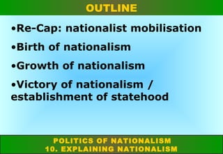 OUTLINE
•Re-Cap: nationalist mobilisation
•Birth of nationalism
•Growth of nationalism
•Victory of nationalism /
establishment of statehood

POLITICS OF NATIONALISM
10. EXPLAINING NATIONALISM

 