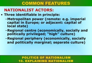 COMMON FEATURES
NATIONALIST ACTORS:
• Three identifiable in principle:
–Metropolitan power (remote: e.g. imperial
capital in Europe; or adjacent: capital of
local state)
–Regional centre (economically, socially and
politically privileged; “high” culture)
–Regional periphery (economically, socially
and politically marginal; separate culture)

POLITICS OF NATIONALISM
10. EXPLAINING NATIONALISM

 
