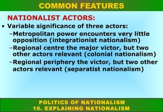 COMMON FEATURES
NATIONALIST ACTORS:
• Variable significance of three actors:
–Metropolitan power encounters very little
opposition (integrationist nationalism)
–Regional centre the major victor, but two
other actors relevant (colonial nationalism)
–Regional periphery the victor, but two other
actors relevant (separatist nationalism)

POLITICS OF NATIONALISM
10. EXPLAINING NATIONALISM

 