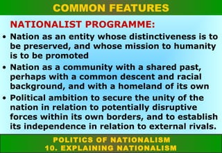 COMMON FEATURES
NATIONALIST PROGRAMME:
• Nation as an entity whose distinctiveness is to
be preserved, and whose mission to humanity
is to be promoted
• Nation as a community with a shared past,
perhaps with a common descent and racial
background, and with a homeland of its own
• Political ambition to secure the unity of the
nation in relation to potentially disruptive
forces within its own borders, and to establish
its independence in relation to external rivals.
POLITICS OF NATIONALISM
10. EXPLAINING NATIONALISM

 