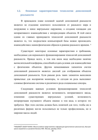 10
1.2. Основные характеристики технологии дополненной
реальности
В прикладном плане основной задачей дополненной реальности
является не отделение конечного пользователя от реального мира и
погружение в некое виртуальное окружение, а создание площадки для
интерактивного взаимодействия с интересующим объектом. В этой связи
одним из главных преимуществ технологий дополненной реальности
является то, что посредством компьютерной базы можно производить
взаимодействиес неким физическим образом в режиме реального времени. 6
Существуют некоторые основные характеристики и требования,
необходимые для нормального функционирования технологий дополненной
реальности. Прежде всего, в том или ином виде необходимо наличие
вычислительнойплатформы, способнойсоздать условия для взаимодействия
с физическим объектом. Другим немаловажным элементом систем
дополненной реальности является дисплей для отображения объектов
дополненной реальности. Если раньше роль таких элементов выполняли
привычные для восприятия мониторы, то сегодня их роль выполняют
сложные физические системы и различного рода специальные сенсоры.
Следующим важным условием функционирования технологий
дополненной реальности является возможность интерактивного ввода,
изменения существующих виртуальных условий, возможность
интерпретации изучаемого объекта именно в том виде, в котором это
требуется. При этом система должна быть понятной для того, чтобы ею в
различных формах могли пользоваться не только профессионалы, но и
широкие массы людей.
6НИШЕВОЙ ОБЗОР РЫНКА «Многослойное представление информации (дополненная реальность)», Высшая
школа маркетинга и развития бизнеса НИУ, Москва, декабрь 2012г.
 