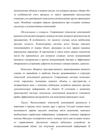 13
металлические объекты в нужных местах, что ускоряло процесс сборки. Из-
за особенностей этого процесса от такого применения впоследствии
отказались, но адаптировали технологии для выполнения других прикладных
задач. Подобные сценарии широко применяются при создании сложных
скульптур и художественных композиций.
Обслуживание и контроль. Современные технологии дополненной
реальностипозволяютвнедрять сложныесистемы контроля производства на
предприятиях. В особенности, это касается случаев, когда необходима
высокая точность. Компьютерные системы могут быстро находить
отклоняющийся от нормы объект, проецируя на него заранее заданные
виртуальные параметры. В перспективе в таком ключе данные технологии
могли бы применяться для контроля сложных систем коммуникаций
(контроль газопроводов и прочих коммуникаций; быстрое и эффективное
обнаружение и устранение дефектов на атомных электростанциях, дорогах).
Навигация. Вопросы пространственного ориентирования являются
одними из важнейших и наиболее быстро развивающихся в структуре
технологий дополненной реальности. Современные системы позволяют
точно определять положение нужного объекта в пространстве, в
интерактивном виде с помощью мобильных устройств выводить прочую
дополнительную информацию об объекте. В сочетании с развитием
транспортной системы технологии дополненной реальности становятся
крайне эффективным инструментов для выполнения прикладных задач.
Туризм. Использование технологий дополненной реальности в
навигации и туризме тесно связано друг с другом. Сегодня человек имеет
возможность заранее находить конечные места назначения, выводить
необходимую справочную информацию, планировать сложные маршруты
поездок. Находясь в конкретном месте, человеку часто уже не нужно ходить
со справочником. Достаточно навести мобильное устройство на
интересующий объект для получения дополнительной информации. В
 