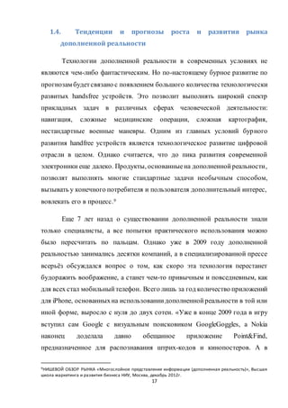17
1.4. Тенденции и прогнозы роста и развития рынка
дополненной реальности
Технологии дополненной реальности в современных условиях не
являются чем-либо фантастическим. Но по-настоящему бурное развитие по
прогнозам будетсвязано с появлением большого количества технологически
развитых handsfree устройств. Это позволит выполнять широкий спектр
прикладных задач в различных сферах человеческой деятельности:
навигация, сложные медицинские операции, сложная картография,
нестандартные военные маневры. Одним из главных условий бурного
развития handfree устройств является технологическое развитие цифровой
отрасли в целом. Однако считается, что до пика развития современной
электроники еще далеко. Продукты, основанныена дополненнойреальности,
позволят выполнять многие стандартные задачи необычным способом,
вызывать у конечного потребителя и пользователя дополнительный интерес,
вовлекать его в процесс.9
Еще 7 лет назад о существовании дополненной реальности знали
только специалисты, а все попытки практического использования можно
было пересчитать по пальцам. Однако уже в 2009 году дополненной
реальностью занимались десятки компаний, а в специализированной прессе
всерьёз обсуждался вопрос о том, как скоро эта технология перестанет
будоражить воображение, а станет чем-то привычным и повседневным, как
для всех стал мобильныйтелефон. Всего лишь за год количество приложений
для iPhone, основанныхна использованиидополненнойреальности в той или
иной форме, выросло с нуля до двух сотен. «Уже в конце 2009 года в игру
вступил сам Google с визуальным поисковиком GoogleGoggles, а Nokia
наконец доделала давно обещанное приложение Point&Find,
предназначенное для распознавания штрих-кодов и кинопостеров. А в
9НИШЕВОЙ ОБЗОР РЫНКА «Многослойное представление информации (дополненная реальность)», Высшая
школа маркетинга и развития бизнеса НИУ, Москва, декабрь 2012г.
 