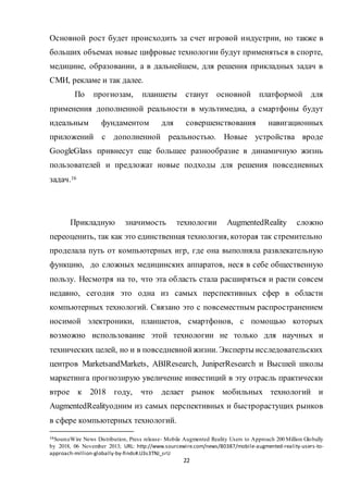 22
Основной рост будет происходить за счет игровой индустрии, но также в
больших объемах новые цифровые технологии будут применяться в спорте,
медицине, образовании, а в дальнейшем, для решения прикладных задач в
СМИ, рекламе и так далее.
По прогнозам, планшеты станут основной платформой для
применения дополненной реальности в мультимедиа, а смартфоны будут
идеальным фундаментом для совершенствования навигационных
приложений с дополненной реальностью. Новые устройства вроде
GoogleGlass привнесут еще большее разнообразие в динамичную жизнь
пользователей и предложат новые подходы для решения повседневных
задач.16
Прикладную значимость технологии AugmentedReality сложно
переоценить, так как это единственная технология, которая так стремительно
проделала путь от компьютерных игр, где она выполняла развлекательную
функцию, до сложных медицинских аппаратов, неся в себе общественную
пользу. Несмотря на то, что эта область стала расширяться и расти совсем
недавно, сегодня это одна из самых перспективных сфер в области
компьютерных технологий. Связано это с повсеместным распространением
носимой электроники, планшетов, смартфонов, с помощью которых
возможно использование этой технологии не только для научных и
технических целей, но и в повседневнойжизни. Эксперты исследовательских
центров MarketsandMarkets, ABIResearch, JuniperResearch и Высшей школы
маркетинга прогнозирую увеличение инвестиций в эту отрасль практически
втрое к 2018 году, что делает рынок мобильных технологий и
AugmentedRealityодним из самых перспективных и быстрорастущих рынков
в сфере компьютерных технологий.
16SourceWire News Distribution, Press release- Mobile Augmented Reality Users to Approach 200 Million Globally
by 2018, 06 November 2013; URL: http://www.sourcewire.com/news/80387/mobile-augmented-reality-users-to-
approach-million-globally-by-finds#.U3s3TNJ_srU
 