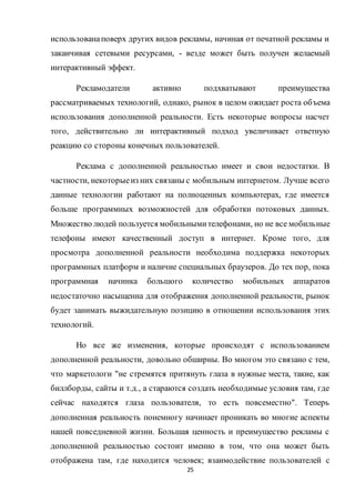 25
использованаповерх других видов рекламы, начиная от печатной рекламы и
заканчивая сетевыми ресурсами, - везде может быть получен желаемый
интерактивный эффект.
Рекламодатели активно подхватывают преимущества
рассматриваемых технологий, однако, рынок в целом ожидает роста объема
использования дополненной реальности. Есть некоторые вопросы насчет
того, действительно ли интерактивный подход увеличивает ответную
реакцию со стороны конечных пользователей.
Реклама с дополненной реальностью имеет и свои недостатки. В
частности, некоторыеиз них связаны с мобильным интернетом. Лучше всего
данные технологии работают на полноценных компьютерах, где имеется
больше программных возможностей для обработки потоковых данных.
Множество людей пользуется мобильнымителефонами, но не все мобильные
телефоны имеют качественный доступ в интернет. Кроме того, для
просмотра дополненной реальности необходима поддержка некоторых
программных платформ и наличие специальных браузеров. До тех пор, пока
программная начинка большого количество мобильных аппаратов
недостаточно насыщенна для отображения дополненной реальности, рынок
будет занимать выжидательную позицию в отношении использования этих
технологий.
Но все же изменения, которые происходят с использованием
дополненной реальности, довольно обширны. Во многом это связано с тем,
что маркетологи "не стремятся притянуть глаза в нужные места, такие, как
биллборды, сайты и т.д., а стараются создать необходимые условия там, где
сейчас находятся глаза пользователя, то есть повсеместно". Теперь
дополненная реальность понемногу начинает проникать во многие аспекты
нашей повседневной жизни. Большая ценность и преимущество рекламы с
дополненной реальностью состоит именно в том, что она может быть
отображена там, где находится человек; взаимодействие пользователей с
 