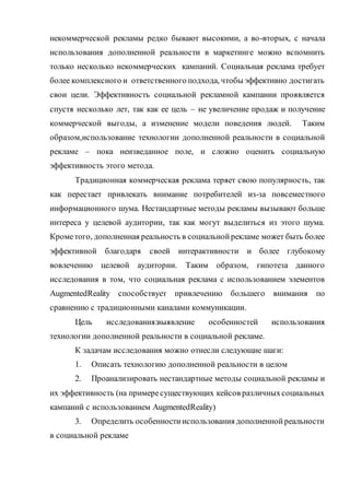 некоммерческой рекламы редко бывают высокими, а во-вторых, с начала
использования дополненной реальности в маркетинге можно вспомнить
только несколько некоммерческих кампаний. Социальная реклама требует
более комплексного и ответственного подхода, чтобы эффективно достигать
свои цели. Эффективность социальной рекламной кампании проявляется
спустя несколько лет, так как ее цель – не увеличение продаж и получение
коммерческой выгоды, а изменение модели поведения людей. Таким
образом,использование технологии дополненной реальности в социальной
рекламе – пока неизведанное поле, и сложно оценить социальную
эффективность этого метода.
Традиционная коммерческая реклама теряет свою популярность, так
как перестает привлекать внимание потребителей из-за повсеместного
информационного шума. Нестандартные методы рекламы вызывают больше
интереса у целевой аудитории, так как могут выделиться из этого шума.
Крометого, дополненная реальность в социальнойрекламе может быть более
эффективной благодаря своей интерактивности и более глубокому
вовлечению целевой аудитории. Таким образом, гипотеза данного
исследования в том, что социальная реклама с использованием элементов
AugmentedReality способствует привлечению большего внимания по
сравнению с традиционными каналами коммуникации.
Цель исследования:выявление особенностей использования
технологии дополненной реальности в социальной рекламе.
К задачам исследования можно отнесли следующие шаги:
1. Описать технологию дополненной реальности в целом
2. Проанализировать нестандартные методы социальной рекламы и
их эффективность (на примересуществующих кейсов различныхсоциальных
кампаний с использованием AugmentedReality)
3. Определить особенностииспользования дополненнойреальности
в социальной рекламе
 