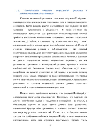 31
2.3. Особенности создания социальной рекламы с
использованием AR-элементов
Создание социальной рекламы с элементами AugmentedRealityможет
вызвать некоторые сложности как технические, так и в создании рекламного
сообщения. Такую рекламу следует рассматривать как комплекс из двух
элементов – технического и смыслового. С одной стороны, это
компьютерная технология, для успешного функционирования которой
требуется выполнение определенных алгоритмов, наличие специальных
технических устройств, и создавать эту технологию пока могут только
специалисты в сфере компьютерных или мобильных технологий. С другой
стороны, социальная реклама с AR-элементами – это сложный
коммуникационныйпродукт, к которомунеобходимо подходить комплексно
и серьезно, незабывая ни про один этап создания такой рекламы, и создавать
ее должны специалисты именно социального маркетинга, так как
рекламисты, привыкшие к коммерческой рекламе, применяют методы,
свойственные ей. Социальная реклама имеет абсолютно иную цель––
воздействие на целевую аудиторию и побуждение в сознании желания
изменить свою модель поведения на более положительную, эта реклама
несет в себе больше ответственности, нежели коммерческая. Следовательно,
участвовать в создании социальной рекламы должен специалист,
понимающий все процессы социального маркетинга.
Прежде всего, необходимо помнить, что AugmentedRealityтребует
определенных технических возможностей. Во-первых, это смартфон или
другой электронный гаджет с поддержкой фотосъемки, во-вторых, в
большинстве случаев на этом гаджете должны быть установлены
специальный браузер либо приложение, с помощью которых возможен
просмотр виртуальных элементов AR. Кроме того, необходимо наличие
дисплея для отображения объектов AugmentedReality, а также возможность
интерактивного ввода или изменения виртуальных условий, чтобы
 