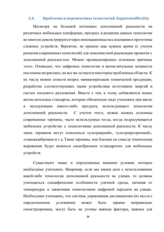 34
2.4. Проблемы и перспективы технологий AugmentedReality
Несмотря на большой потенциал дополненной реальности на
различных мобильных платформах, прогресс в развитии данных технологии
во многом демонстрируетсячерез инновационныеисследования и прототипы
сложных устройств. Вероятно, не пришло еще нужное время (с учетом
развития современныхтехнологий) для повсеместной реализации проектов с
дополненной реальностью. Можно проанализировать основные причины
этого. Очевидно, что цифровые технологии и вычислительные мощности
постоянно возрастают, но все же остаются некоторыепроблемныеобласти. К
их числу можно отнести вопрос миниатюризации технической продукции,
разработка соответствующих таким устройствам источников энергий и
систем теплового разложения. Вместе с тем, к этому добавляются новые
вычислительные стандарты, которые обязательно надо учитывать при вводе
в эксплуатацию какого-либо продукта, использующего технологии
дополненной реальности. С учетом этого, можно назвать основные
современные термины, часто используемые тогда, когда подразумевается
мобильное устройство с технологиями дополненной реальности. К числу
таких терминов могут относиться «ультраяркий», «ультрапрозрачный»,
«самокалибровка»и т.д. Такие термины, или близкие по смыслу технические
выражения будут являться своеобразным «стандартом» для мобильных
устройств.
Существуют также и определенные внешние условия, которые
необходимо учитывать. Например, если мы имеем дело с использованием
какой-либо технологии дополненной реальности на улицах, то должны
учитываться специфические особенности уличной среды, начиная от
температуры и заканчивая технологиями цифровой передачи на улицах.
Необходимо учитывать, что система, управляемая дистанционно (из места с
определенными условиями) может быть заранее неправильно
сконструирована, могут быть не учтены важные факторы, важные для
 