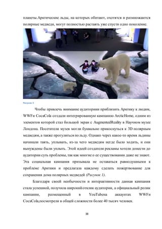 38
планеты.Арктические льды, на которых обитают, охотятся и размножаются
полярные медведи, могут полностью растаять уже спустя одно поколение.
Рисунок 3
Чтобы привлечь внимание аудиториии приблизить Арктику к людям,
WWFи CocaCola создали интегрированную кампанию ArcticHome, одним из
элементов которой стал большой экран с AugmentedReality в Научном музее
Лондона. Посетители музея могли буквально прикоснуться к 3D полярным
медведям, а также прогуляться по льду. Однако через какое-то время льдины
начинали таять, уплывать, из-за чего медведям негде было ходить, и они
вынуждены были уплыть. Этой идеей создатели рекламы хотели донести до
аудитории суть проблемы, так как многие о ее существовании даже не знают.
Эта социальная кампания призывала не оставаться равнодушными к
проблеме Арктики и предлагала каждому сделать пожертвование для
сохранения дома полярных медведей (Рисунок 1).
Благодаря своей необычности и интерактивности данная кампания
стала успешной, получила широкийотклик аудитории, а официальный ролик
кампании, размещенный в YouTubeна аккаунтах WWFи
CocaCola,посмотрели в общей сложности более 40 тысяч человек.
 