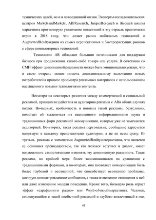42
технических целей, но и в повседневнойжизни. Эксперты исследовательских
центров MarketsandMarkets, ABIResearch, JuniperResearch и Высшей школы
маркетинга прогнозирую увеличение инвестиций в эту отрасль практически
втрое к 2018 году, что делает рынок мобильных технологий и
AugmentedRealityодним из самых перспективных и быстрорастущих рынков
с сфере компьютерных технологий.
Технологии AR обладают большим потенциалом для поддержки
бизнеса при продвижении какого-либо товара или услуги. В сочетании со
СМИ эффект дополненнойреальностиможет быть эмоционально усилен, что
в свою очередь может помочь дополнительному включению новых
потребителей в процесс просмотра рекламных материалов с использованием
насыщенного новыми технологиями контента.
Несмотря на некоторых различия между коммерческой и социальной
рекламой, принцип воздействия на аудиторию рекламы с ARв обоих случаях
похож. Во-первых, необычность и новизна такой рекламы, безусловно,
помогает ей выделиться из ежедневного информационного шума и
традиционных форм рекламной коммуникации, которые уже не замечаются
аудиторией. Во-вторых, такая реклама персональна, сообщение адресуется
напрямую к каждому представителю аудитории, а не ко всем сразу. В-
третьих, реклама с элементами AugmentedRealityинтерактивна, что является
ее основных преимуществом, так как человек вступает в диалог, имеет
возможность самостоятельно изменять эту дополненную реальность. Такая
реклама, по крайней мере, более запоминающаяся по сравнению с
традиционными формами, а во-вторых, она позволяет коммуникации быть
более глубокой и осознанной, что способствует осознанию проблемы,
которуюдоноситрекламное сообщение, а также изменению отношения к ней
или даже изменению модели поведения. Кроме того, большую роль играет
эффект «сарафанного радио» или Word-of-mouthмаркетинга. Человек,
столкнувшийся с такой необычной рекламой и глубоко вовлеченный в нее,
 