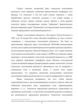 8
Следует отметить интересный факт: технологии дополненной
реальности стали важными элементами фантастической литературы того
времени, что позволяло в той или иной степени знакомить с этими
разработками простых читателей, вызывать в них живой интерес и
побуждать изучать данную тематику дальше. Именно к этому времени
относится период популяризации течения "киберпанк", фантастических
фильмов (например, серия "Терминатор"), в которыхактивно использовалась
тематика виртуальной и дополненной реальности. 4
Термин «дополненная реальность» был введен Томом Коделлом в
1992 году. В течение 90-х годов обычный потребитель не знал и нечасто
сталкивался с технологиями дополненной реальности. Так было до
представления широкому кругу пользователей ARTtoolkit (компьютерная
система для создания дополненнойреальностив режиме реального времени с
использованием реальных объектов) Хироказу Като, что в корне изменило
точку зрения пользователей по этому вопросу. В 2000 году появилась первая
видеоигра с использованием технологий дополненной реальности, а к 2008
году широкое применение смартфонов среди обычных пользователей
сделало возможным широкое распространение данных технологий. Сегодня
технологии дополненной реальности применяются для их внедрения в
специальные очки и контактные линзы. С учетом этого можно
предположить, что ожидается увеличение использования технологий
дополненнойи виртуальной реальности и в других направлениях и отраслях.
Новые технологии развиваются для того, чтобы вносить
существенный вклад в другие развивающиеся сегменты и отрасли, такие как
мобильные вычисления, игры, вооруженные силы, здравоохранение,
маркетинг и т.д. Технология виртуальной реальности существовала на
протяжении десятилетий, а технологий дополненной реальности появилась
как разновидность виртуальной реальности. Технологии дополненной
4H.Karimi and A.Hammad.. Location-based computing and services,Taylor&Francis books ltd.-01/2014
 