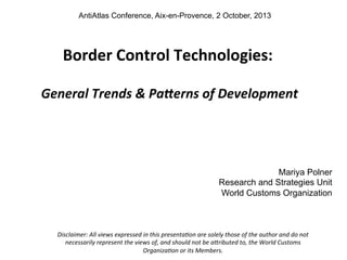 AntiAtlas Conference, Aix-en-Provence, 2 October, 2013

	
  

Border	
  Control	
  Technologies:	
  
	
  

	
  General	
  Trends	
  &	
  Pa-erns	
  of	
  Development	
  
	
  

Mariya Polner
Research and Strategies Unit
World Customs Organization

Disclaimer:	
  All	
  views	
  expressed	
  in	
  this	
  presenta5on	
  are	
  solely	
  those	
  of	
  the	
  author	
  and	
  do	
  not	
  
necessarily	
  represent	
  the	
  views	
  of,	
  and	
  should	
  not	
  be	
  a<ributed	
  to,	
  the	
  World	
  Customs	
  
Organiza5on	
  or	
  its	
  Members.	
  
	
  

 