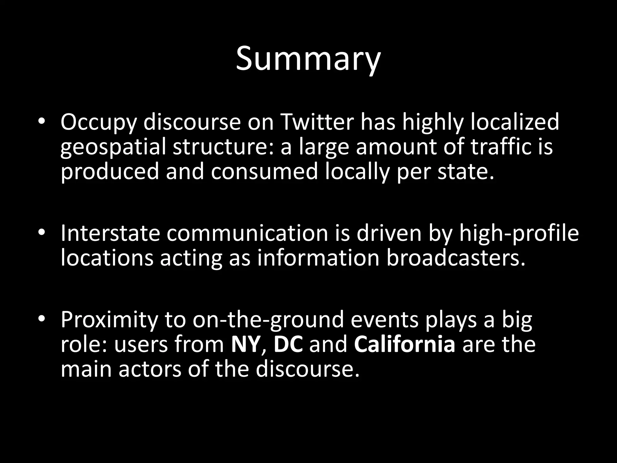 Summary
• Occupy discourse on Twitter has highly localized
geospatial structure: a large amount of traffic is
produced and consumed locally per state.
• Interstate communication is driven by high-profile
locations acting as information broadcasters.
• Proximity to on-the-ground events plays a big
role: users from NY, DC and California are the
main actors of the discourse.
 