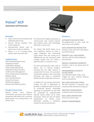 




    Polnet® ACP
    Automatic Call Processor 


                                                                                                                    
                                                  
    Benefits                                                                                   Features 
    •   Saves money by eliminating costly        The Polnet ACP enables businesses to 
        dedicated phone lines                    communicate  with  remote  telecom            AUTOMATIC FAX DETECTION 
    •   Secures  dial‐up  modems  from                                                         Pre‐programmed  to  auto  route  fax 
                                                 and  network  assets  more  affordably, 
        hacker exposure                                                                        calls to fax or fax modem. 
                                                 efficiently, and securely.  
    •   Automatically  directs  calls  to                                                      DATA DISRUPTION PROTECTION 
        phone, fax, or dial‐up modems            The  Polnet  ACP  (ACP)  allows  up  to       Prevents active calls from interruption 
    •   Shares  3,  5,  or  9  analog  phone     nine  telephony  devices  to  share  a        by another device. 
        devices with one phone line              single  telephone  line,  eliminating 
                                                 costly  phone  lines  and  saving  up  to     PRIORITY CALL LINE SEIZURE 
                                                 $400/month  per  site.  Businesses  with      Call over‐ride for critical outbound 
    Applications                                 multiple  remote  sites  can  realize  a      transmissions. 
    Out‐of‐Band Network Access                   significant ROI in 3 months or less.  
    Telephony Firewall                                                                         MANUAL TRANSFER CAPABILITY 
    Utility Meter Reading                        The  ACP  automatically  routes  calls  to    Transfer  a  call  to  any  device  port  by 
    HVAC Control Monitoring                      phone,  fax,  or  dial‐up  modems,            touch tones. 
    Substation Communications                    ensuring  that  the  right  resource  is 
                                                                                               PROGRAMMABLE SECURITY 
    Traffic Control Management                   reached the first time. This consistent       ACCESS CODES 
    Point‐of‐Sale System Integration             connectivity prevents time consuming          User defined transfer codes, up to 
    Modem Polling                                dial‐backs  and  helps  to  streamline        7‐digits  per  port,  restricts  inbound 
    Fuel Tank Monitoring                         polling and data acquisition processes.       access to equipment. 
    Service Port Access                           
    SCADA Interrogation                          In addition to cost savings and precise       BELL SPEC RING‐BACK TONES 
    Remote Kiosk Administration                  routing,  the  ACP  is  engineered  to        The  ACP  transmits  a  “ring‐back”  that 
                                                 provide an additional layer of security       sounds just like the phone company’s. 
                                                 to  connected  devices.  Vulnerable 
    Product Overview                             pathways  to  equipment  via  the  PSTN       PROTOCOL TRANSPARENT 
    Reduce  phone  costs,  improve               are  protected  by  programmable              Invisible to data transmissions. 
    connectivity, and secure your telecom        Security  Access  Codes  up  to  seven 
    equipment with Multi‐Link’s industrial                                                     DUAL SURGE PROTECTION 
                                                 characters.  There  are  over  35  million 
    grade  phone  line  sharing  device,  the                                                  Phone line and AC input. 
                                                 combinations  to  choose  from, 
    Polnet® ACP.                                 effectively  creating  a  telephony           REMOTE PROGRAMMING  
                                                 firewall for dial‐up connections.              
                                                  
                                                                                                
     


                                                                                                                     
 