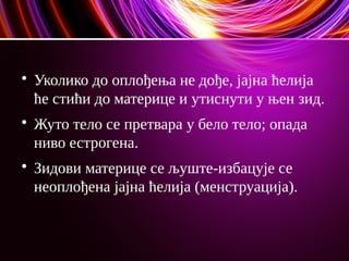 
Уколико до оплођења не дође, јајна ћелија
ће стићи до материце и утиснути у њен зид.

Жуто тело се претвара у бело тело; опада
ниво естрогена.

Зидови материце се љуште-избацује се
неоплођена јајна ћелија (менструација).
 