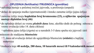 OPLODNJA (fertilisatio) ITRUDNOĆA (graviditas)
• oplodnja nastaje u početnoj trećini jajovoda, u proširenju (ampuli)
• dolazi do spajanja muške (spermatozoid) i ženske zametne ćelije (jajna ćelija)
• zametne ćelije imaju haploidan broj hromosoma (23), a njihovim spajanjem
nastaje diploidan broj (46)
• do oplodnje dolazi za vreme plodnih dana žene, ukoliko dođe do polnog odnosa u
vreme ovulacije (oko 14. dana ciklusa)
• oplođena jajna ćelija (zigota) se u narednih 3-5 dana spušta niz jajovod i deli
mitozom do stadijuma blastociste
• 7. dana od ovulacije dolazi do ugnježđenja blastociste (nidatio) u šupljini
maternice
• trudnoća traje 40 nedelja, 280 dana, 10 lunarnih meseci ili 9 kalendarskih meseci
 