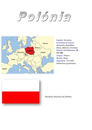 Capital: Versóvia.
            Fronteiras terrestres:
            Alemanha, República
            Checa, Belarus e Ucrânia.
            Número de habitantes: 38
            441 588.
            Língua: Polaco.
            Moeda: Zloty
            Superfície: 313 000
            kilómetros quadrados.




Bandeira Nacional da Polónia.
 