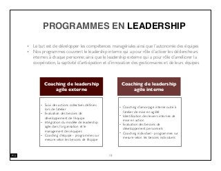 PROGRAMMES EN LEADERSHIP
• Le but est de développer les compétences managériales ainsi que l’autonomie des équipes
• Nos programmes couvrent le leadership interne qui a pour rôle d’activer les déclencheurs
internes à chaque personne; ainsi que le leadership externe qui a pour rôle d’améliorer la
coopération, la captivité d’anticipation et d’innovation des gestionnaires et de leurs équipes
18
Coaching de leadership
agile externe
Coaching de leadership
agile interne
• Coaching d’amorçage interne suite à
l’atelier de mise en agilité
• Identiﬁcation des leviers internes de
mise en action
• Evaluation des besoins de
développement personnels
• Coaching individuel - programmes sur
mesure selon les besoins individuels
• Suivi des actions collectives déﬁnies
lors de l’atelier
• Evaluation des besoins de
développement de l’équipe
• Intégration du modèle de leadership
agile dans l’organisation et le
management des équipes
• Coaching d’équipe - programmes sur
mesure selon les besoins de l’équipe
 