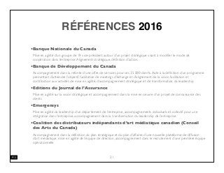 RÉFÉRENCES 2016
•Banque Nationale du Canada
Mise en agilité d’un groupe de 19 vice-président autour d’un projet stratégique visant à modiﬁer le mode de
coopération dans l’entreprise.Alignement stratégique, déﬁnition d’action.
•Banque de Développement du Canada
Accompagnement dans la refonte d’une offre de services pour ses 35 000 clients.Aide à la déﬁnition d’un programme
permettant d’atteindre l’objectif, facilitation de meetings d’échange et d’alignement de la vision, facilitation et
contribution aux activités de mise en agilité, d’accompagnement stratégique et de transformation du leadership
•Editions du Journal de l’Assurance
Mise en agilité sur la vision stratégique et accompagnement dans la mise en oeuvre d’un projet de connaissance des
clients
•Emergensys
Mise en agilité du leadership d’un département de l’entreprise, accompagnements individuels et collectif pour une
intégration dans l’entreprise, accompagnement dans la transformation du leadership de l’entreprise
•Coalition des distributeurs indépendants d’art médiatique canadien (Conseil
des Arts du Canada)
Accompagnement dans la déﬁnition du plan stratégique et du plan d’affaires d’une nouvelle plateforme de diffusion
d’art médiatique, mise en agilité de l’équipe de direction, accompagnement dans le recrutement d’une première équipe
opérationnelle
21
 