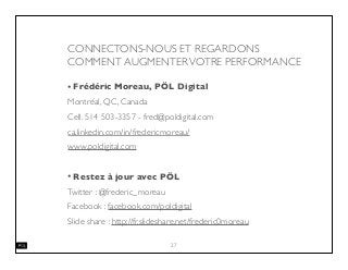 CONNECTONS-NOUS ET REGARDONS
COMMENT AUGMENTERVOTRE PERFORMANCE
• Frédéric Moreau, PÖL Digital
Montréal, QC, Canada
Cell. 514 503-3357 - fred@poldigital.com
ca.linkedin.com/in/fredericmoreau/
www.poldigital.com
• Restez à jour avec PÖL
Twitter : @frederic_moreau
Facebook : facebook.com/poldigital
Slide share : http://fr.slideshare.net/frederic0moreau
27
 
