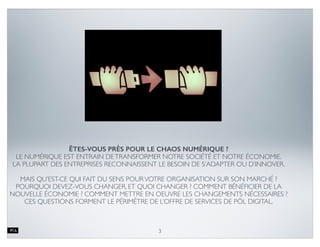 ÉPOQUE DU DARWINISME NUMÉRIQUE
3
• Les technologies modiﬁent les
comportements et les attentes des
consommateurs, obligeant de plus en plus
d’entreprises à s’adapter
• Les décideurs en entreprises font fasse à un
paradoxe : les technologies font partie du
problème et de la solution
• Les décideurs focalisent leur adaptation sur
les technologies, tandis que le phénomène
est plus complexe
 
