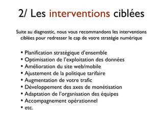 2/ Les interventions ciblées
• Planification stratégique d’ensemble
• Optimisation de l’exploitation des données
• Amélioration du site web/mobile
• Ajustement de la politique tarifaire
• Augmentation de votre trafic
• Développement des axes de monétisation
• Adaptation de l’organisation des équipes
• Accompagnement opérationnel
• etc.
Suite au diagnostic, nous vous recommandons les interventionsSuite au diagnostic, nous vous recommandons les interventions
ciblées pour redresser le cap de votre stratégie numériqueciblées pour redresser le cap de votre stratégie numérique
 
