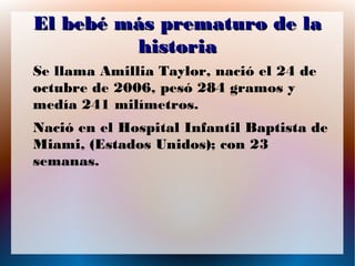 El bebé más prematuro de la
historia
Se llama Amillia Taylor, nació el 24 de
octubre de 2006, pesó 284 gramos y
medía 241 milímetros.
Nació en el Hospital Infantil Baptista de
Miami, (Estados Unidos); con 23
semanas.

 