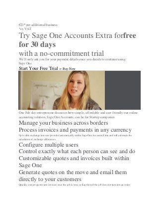 €23* per additional business
*ex VAT
Try Sage One Accounts Extra forfree
for 30 days
with a no-commitment trial
We’ll only ask you for your payment details once you decide to continue using
Sage One.
Start Your Free Trial or Buy Now
One Fab day entrepreneur discusses how simple, affordable and user friendly our online
accounting solution, Sage One Accounts, can be for Startup companies.
Manage your business across borders
Process invoices and payments in any currency
Up to date exchange rates are provided automatically within Sage One Accounts Extra and will automate the
calculation of exchange differences.
Configure multiple users
Control exactly what each person can see and do
Customizable quotes and invoices built within
Sage One
Generate quotes on the move and email them
directly to your customers
Quickly convert quotes into invoices once the job is won, or flag them if the job does not turn into an order.
 