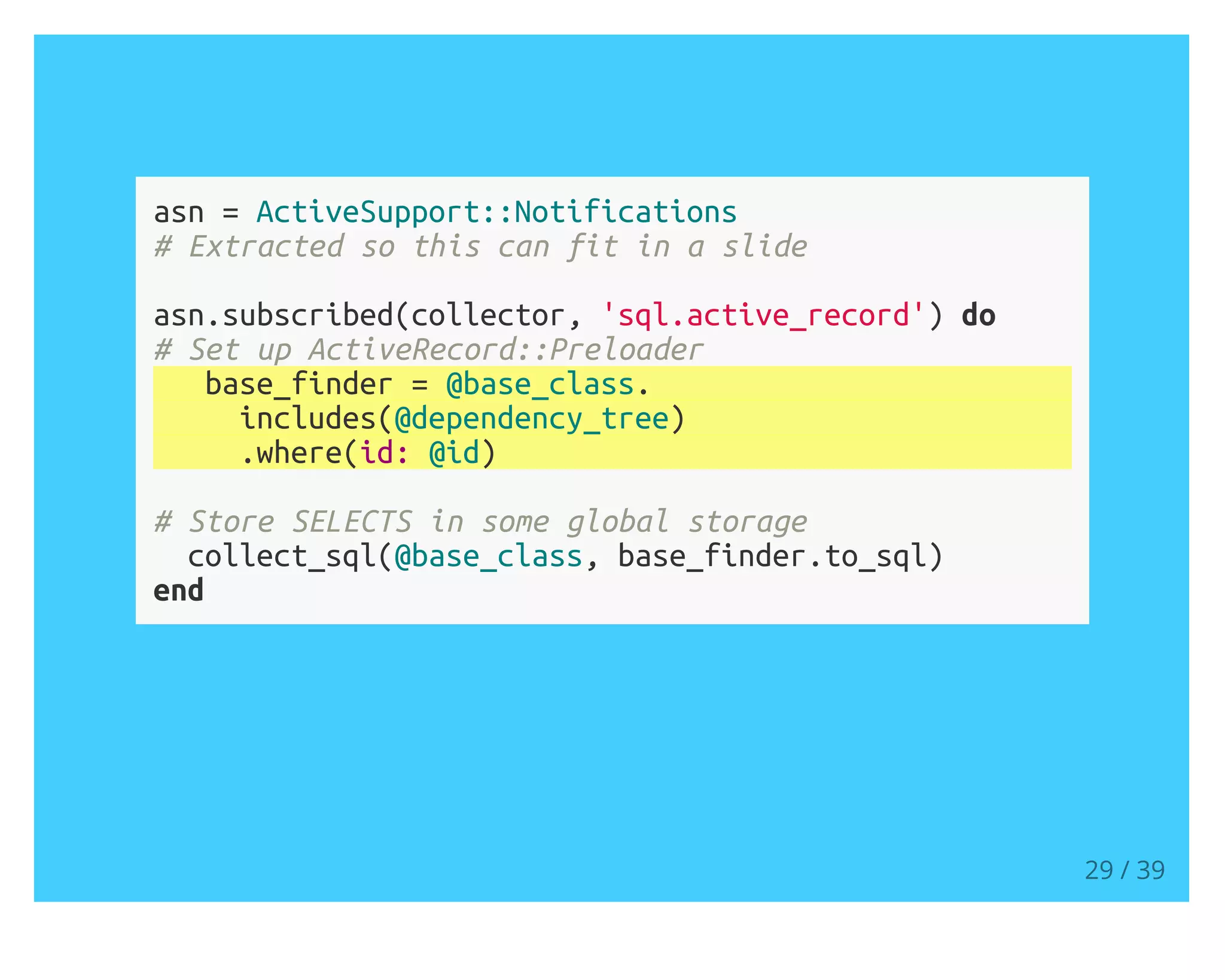 asn = ActiveSupport::Notifications
# Extracted so this can fit in a slide
asn.subscribed(collector, 'sql.active_record') do
# Set up ActiveRecord::Preloader
base_finder = @base_class.
includes(@dependency_tree)
.where(id: @id)
# Store SELECTS in some global storage
collect_sql(@base_class, base_finder.to_sql)
end
29 / 39
 