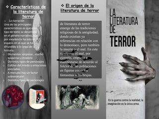  El origen de la
literatura de terror
de literatura de terror
emerge de las tradiciones
religiosas de la antigüedad,
donde existían ya
referencias en relación con
lo demoníaco, pero también
la muerte y el mal. En este
momento, el mal, por
ejemplo, empieza a
manifestarse de acuerdo al
folclor de las poblaciones
en figuras como los
fantasmas o las brujas.
 Características de
la literatura de
terror
o La narración
Una de las principales
características es que este
tipo de texto se desarrolla
en el género narrativo, que
por excelencia ha sido el
espacio en el que se ha
difundido a lo largo de la
historia
o Elementos sorpresa , mucho
suspenso y misterio
o Distintos tipos de personajes
o Cultivo del miedo y emociones
asociadas.
o A menudo hay un factor
sobrenatural
o Distintos tipos de personajes
 