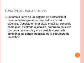 FUNCIÓN DEL POLO A TIERRA
 La toma a tierra es un sistema de protección al
usuario de los aparatos conectados a la red
eléctrica. Consiste en una pieza metálica, conocida
como pica, electrodo o jabalina, enterrada en suelo
con poca resistencia y si es posible conectada
también a las partes metálicas de la estructura de
un edificio
 